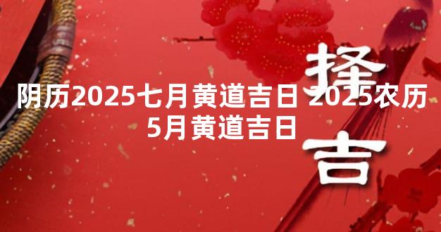 阴历2025七月黄道吉日 2025农历5月黄道吉日